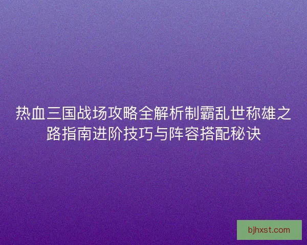 热血三国战场攻略全解析制霸乱世称雄之路指南进阶技巧与阵容搭配秘诀
