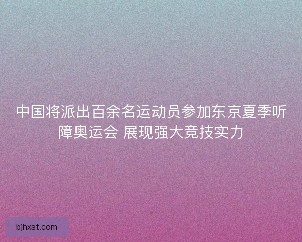 中国将派出百余名运动员参加东京夏季听障奥运会 展现强大竞技实力