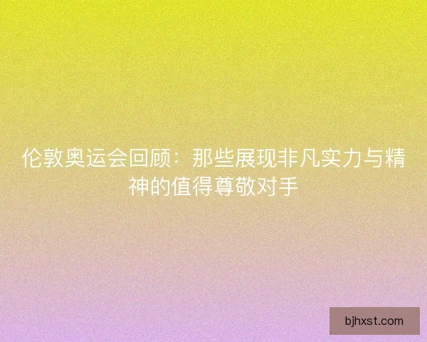 伦敦奥运会回顾：那些展现非凡实力与精神的值得尊敬对手