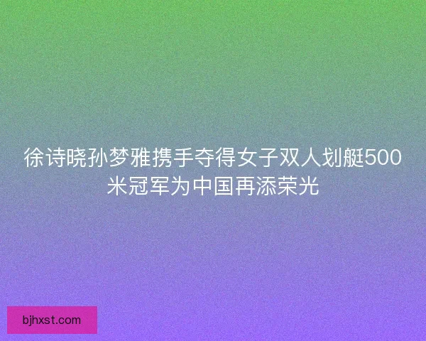 徐诗晓孙梦雅携手夺得女子双人划艇500米冠军为中国再添荣光