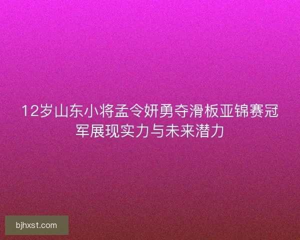 12岁山东小将孟令妍勇夺滑板亚锦赛冠军展现实力与未来潜力
