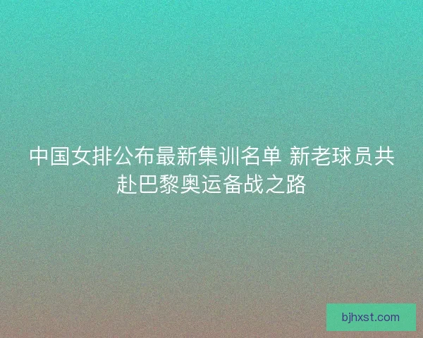 中国女排公布最新集训名单 新老球员共赴巴黎奥运备战之路