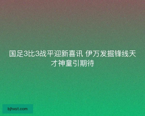 国足3比3战平迎新喜讯 伊万发掘锋线天才神童引期待