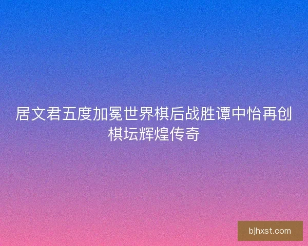 居文君五度加冕世界棋后战胜谭中怡再创棋坛辉煌传奇