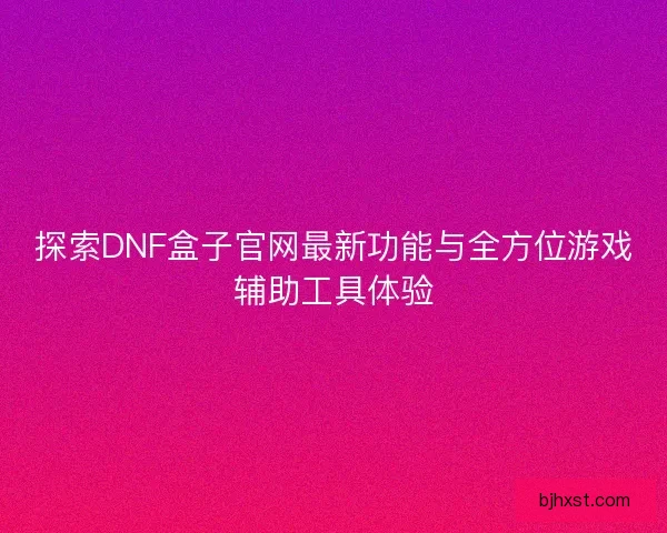 探索DNF盒子官网最新功能与全方位游戏辅助工具体验