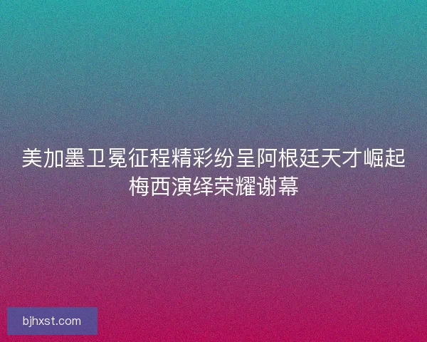 美加墨卫冕征程精彩纷呈阿根廷天才崛起梅西演绎荣耀谢幕