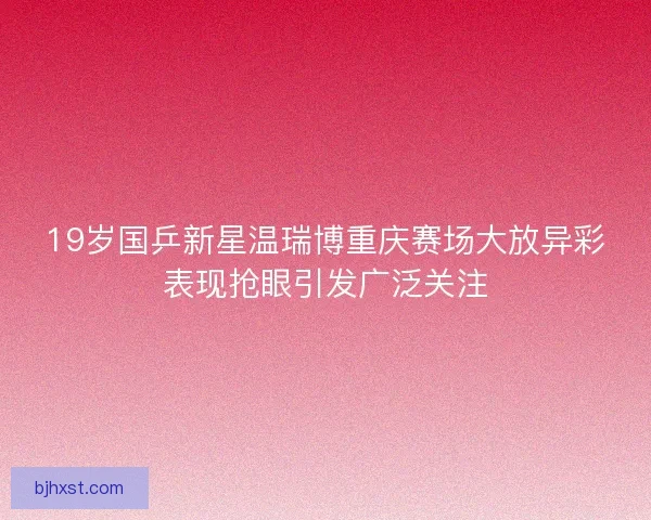 19岁国乒新星温瑞博重庆赛场大放异彩表现抢眼引发广泛关注