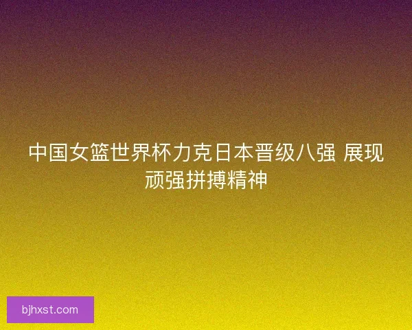 中国女篮世界杯力克日本晋级八强 展现顽强拼搏精神