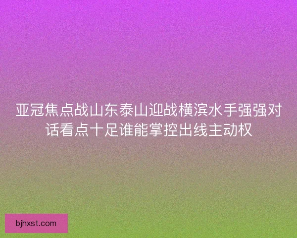 亚冠焦点战山东泰山迎战横滨水手强强对话看点十足谁能掌控出线主动权 亚冠焦点战山东泰山迎战横滨水手强强对话看点十足谁能掌控出线主动权