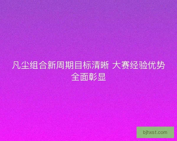 凡尘组合新周期目标清晰 大赛经验优势全面彰显 凡尘组合新周期目标清晰 大赛经验优势全面彰显