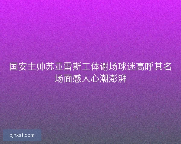 国安主帅苏亚雷斯工体谢场球迷高呼其名场面感人心潮澎湃