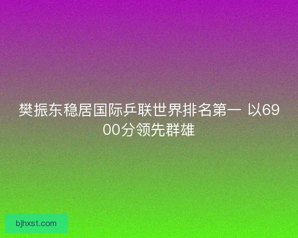 樊振东稳居国际乒联世界排名第一 以6900分领先群雄