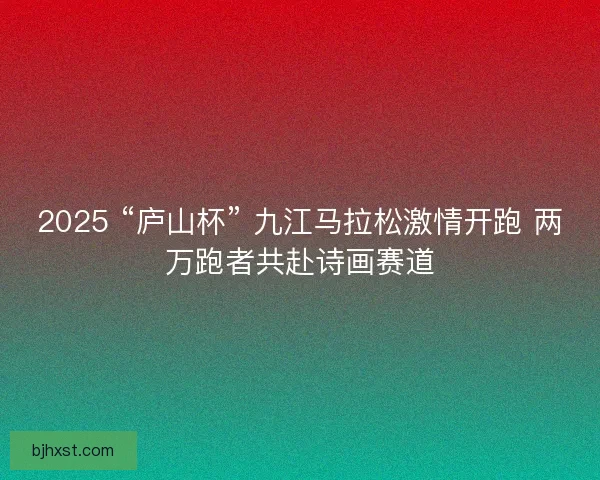 2025 “庐山杯” 九江马拉松激情开跑 两万跑者共赴诗画赛道