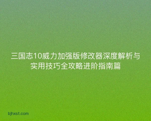 三国志10威力加强版修改器深度解析与实用技巧全攻略进阶指南篇