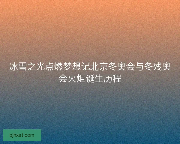 冰雪之光点燃梦想记北京冬奥会与冬残奥会火炬诞生历程