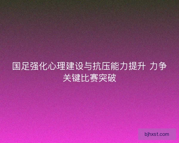 国足强化心理建设与抗压能力提升 力争关键比赛突破