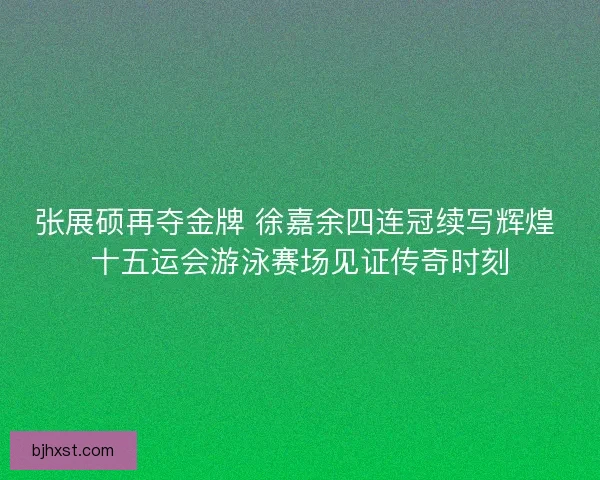 张展硕再夺金牌 徐嘉余四连冠续写辉煌 十五运会游泳赛场见证传奇时刻