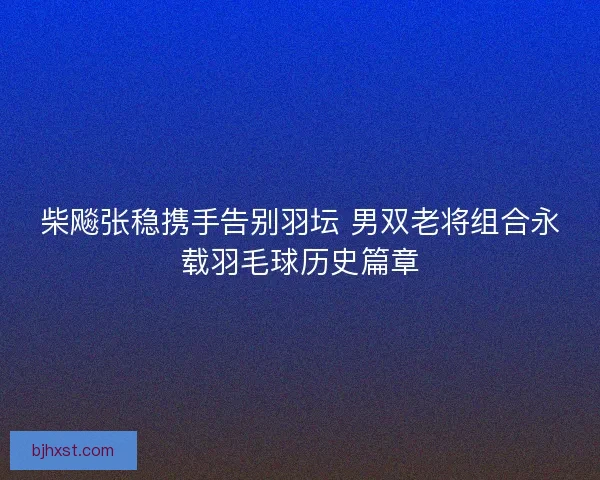 柴飚张稳携手告别羽坛 男双老将组合永载羽毛球历史篇章 柴飚张稳携手告别羽坛 男双老将组合永载羽毛球历史篇章