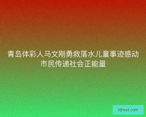 青岛体彩人马文刚勇救落水儿童事迹感动市民传递社会正能量