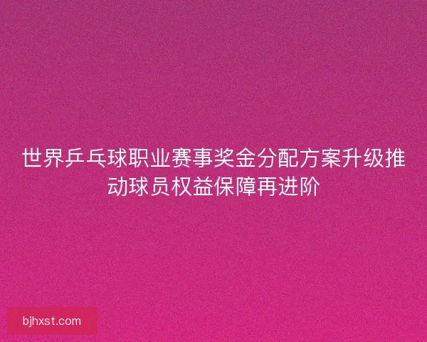 世界乒乓球职业赛事奖金分配方案升级推动球员权益保障再进阶 世界乒乓球职业赛事奖金分配方案升级推动球员权益保障再进阶
