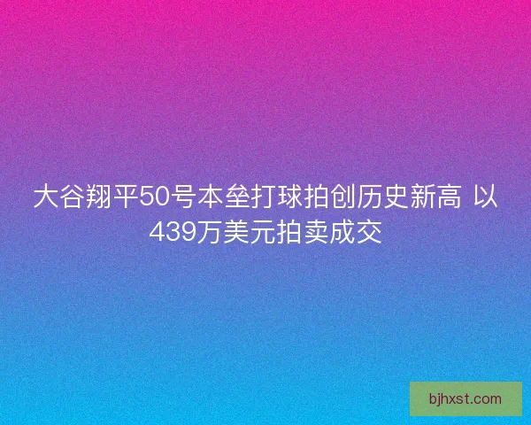 大谷翔平50号本垒打球拍创历史新高 以439万美元拍卖成交