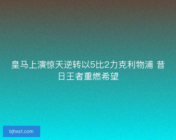 皇马上演惊天逆转以5比2力克利物浦 昔日王者重燃希望