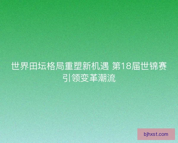 世界田坛格局重塑新机遇 第18届世锦赛引领变革潮流 世界田坛格局重塑新机遇 第18届世锦赛引领变革潮流