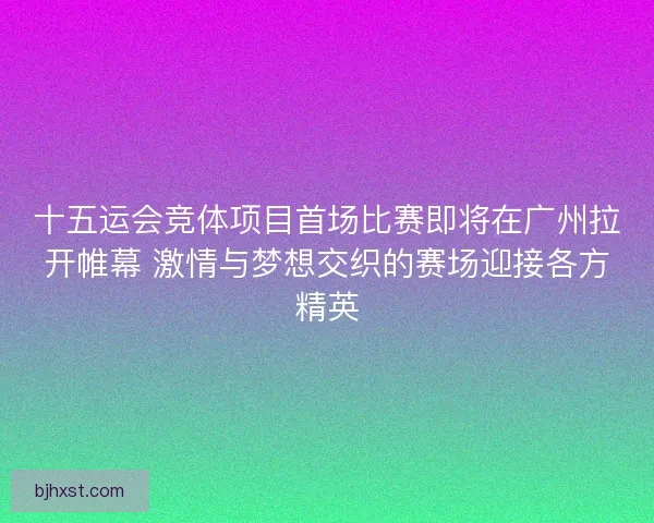 十五运会竞体项目首场比赛即将在广州拉开帷幕 激情与梦想交织的赛场迎接各方精英