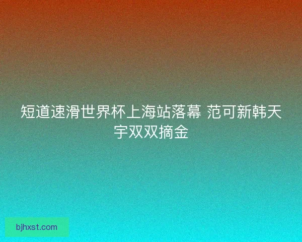 短道速滑世界杯上海站落幕 范可新韩天宇双双摘金