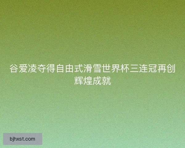 谷爱凌夺得自由式滑雪世界杯三连冠再创辉煌成就