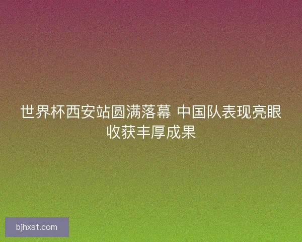 世界杯西安站圆满落幕 中国队表现亮眼收获丰厚成果 世界杯西安站圆满落幕 中国队表现亮眼收获丰厚成果