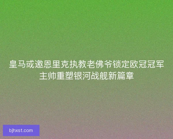 皇马或邀恩里克执教老佛爷锁定欧冠冠军主帅重塑银河战舰新篇章