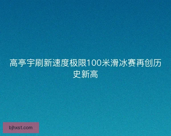 高亭宇刷新速度极限100米滑冰赛再创历史新高