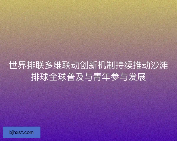 世界排联多维联动创新机制持续推动沙滩排球全球普及与青年参与发展