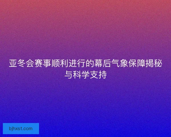 亚冬会赛事顺利进行的幕后气象保障揭秘与科学支持