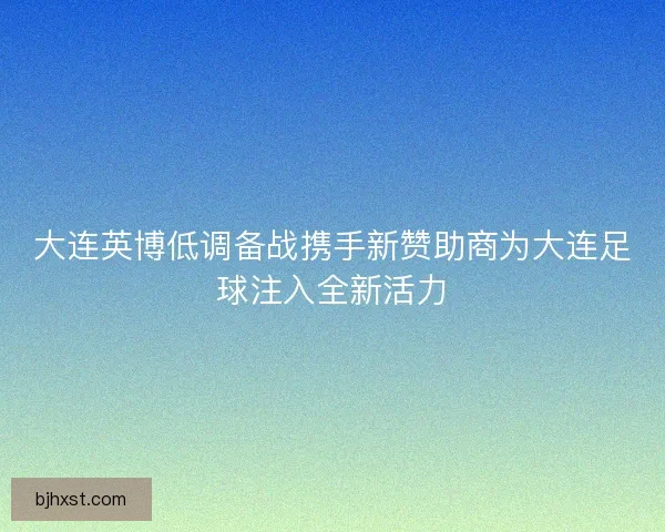 大连英博低调备战携手新赞助商为大连足球注入全新活力