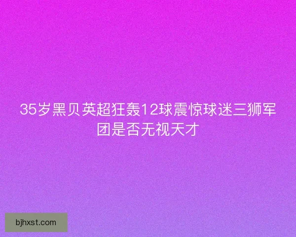 35岁黑贝英超狂轰12球震惊球迷三狮军团是否无视天才
