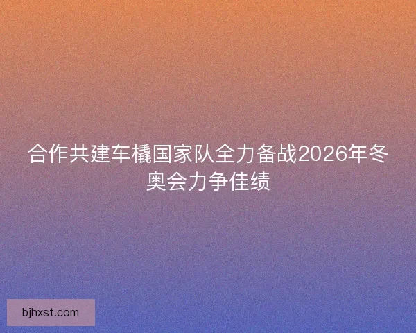 合作共建车橇国家队全力备战2026年冬奥会力争佳绩