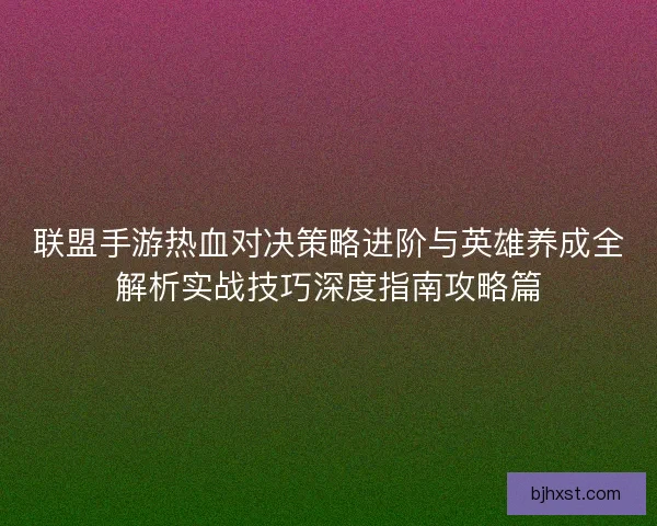 联盟手游热血对决策略进阶与英雄养成全解析实战技巧深度指南攻略篇 联盟手游热血对决策略进阶与英雄养成全解析实战技巧深度指南攻略篇