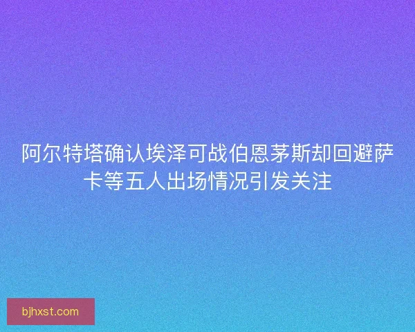 阿尔特塔确认埃泽可战伯恩茅斯却回避萨卡等五人出场情况引发关注 阿尔特塔确认埃泽可战伯恩茅斯却回避萨卡等五人出场情况引发关注