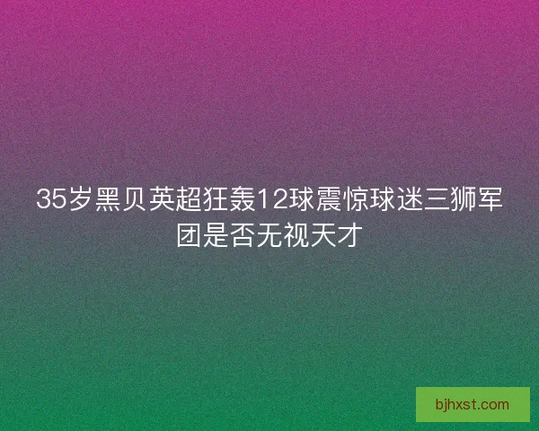 35岁黑贝英超狂轰12球震惊球迷三狮军团是否无视天才 35岁黑贝英超狂轰12球震惊球迷三狮军团是否无视天才