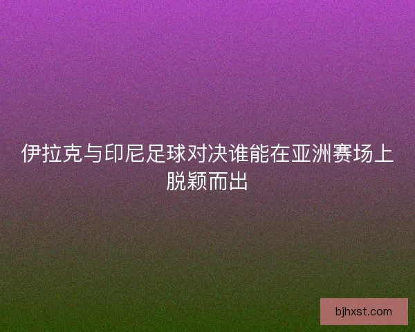 伊拉克与印尼足球对决谁能在亚洲赛场上脱颖而出 伊拉克与印尼足球对决谁能在亚洲赛场上脱颖而出