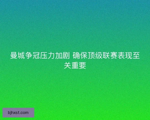 曼城争冠压力加剧 确保顶级联赛表现至关重要 曼城争冠压力加剧 确保顶级联赛表现至关重要